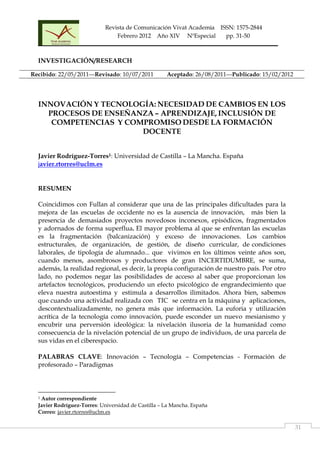 Revista de Comunicación Vivat Academia ISSN: 1575-2844
Febrero 2012 Año XIV NºEspecial pp. 31-50
                                                                                                                                                  
  31
INVESTIGACIÓN/RESEARCH
INNOVACIÓN Y TECNOLOGÍA: NECESIDAD DE CAMBIOS EN LOS
PROCESOS DE ENSEÑANZA – APRENDIZAJE, INCLUSIÓN DE
COMPETENCIAS Y COMPROMISO DESDE LA FORMACIÓN
DOCENTE
Javier Rodríguez-Torres1: Universidad de Castilla – La Mancha. España
javier.rtorres@uclm.es
RESUMEN
Coincidimos con Fullan al considerar que una de las principales dificultades para la
mejora de las escuelas de occidente no es la ausencia de innovación, más bien la
presencia de demasiados proyectos novedosos inconexos, episódicos, fragmentados
y adornados de forma superflua. El mayor problema al que se enfrentan las escuelas
es la fragmentación (balcanización) y exceso de innovaciones. Los cambios
estructurales, de organización, de gestión, de diseño curricular, de condiciones
laborales, de tipología de alumnado... que vivimos en los últimos veinte años son,
cuando menos, asombrosos y productores de gran INCERTIDUMBRE, se suma,
además, la realidad regional, es decir, la propia configuración de nuestro país. Por otro
lado, no podemos negar las posibilidades de acceso al saber que proporcionan los
artefactos tecnológicos, produciendo un efecto psicológico de engrandecimiento que
eleva nuestra autoestima y estimula a desarrollos ilimitados. Ahora bien, sabemos
que cuando una actividad realizada con TIC se centra en la máquina y aplicaciones,
descontextualizadamente, no genera más que información. La euforia y utilización
acrítica de la tecnología como innovación, puede esconder un nuevo mesianismo y
encubrir una perversión ideológica: la nivelación ilusoria de la humanidad como
consecuencia de la nivelación potencial de un grupo de individuos, de una parcela de
sus vidas en el ciberespacio.
PALABRAS CLAVE: Innovación – Tecnología – Competencias - Formación de
profesorado – Paradigmas
                                                            
1 Autor correspondiente
Javier Rodríguez-Torres: Universidad de Castilla – La Mancha. España
Correo: javier.rtorres@uclm.es
Recibido: 22/05/2011---Revisado: 10/07/2011 Aceptado: 26/08/2011---Publicado: 15/02/2012
 