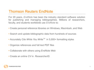 Thomson Reuters EndNote
For 20 years, EndNote has been the industry standard software solution
for publishing and managing bibliographies. Millions of researchers,
faculty, and students worldwide use EndNote to:

•  Create personal reference libraries on Windows, Macintosh, and Web

•  Search and update bibliographic data from hundreds of sources

•  Accurately Cite While You WriteTM in 5,000+ formatting styles

•  Organize references and full text PDF files

•  Collaborate with others using EndNote Web

•  Create an online CV in ResearcherID.



                                                                         3
 