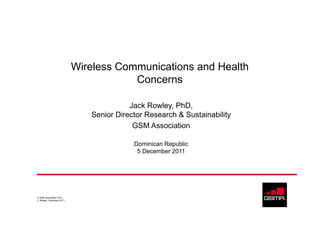 Wireless Communications and Health
                                       Concerns

                                         Jack Rowley, PhD,
                              Senior Director Research & Sustainability
                                          GSM Association

                                          Dominican Republic
                                           5 December 2011




© GSM Association 2011
J. Rowley, December 2011
 