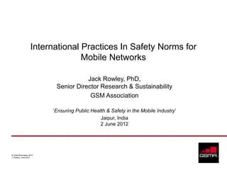 International Practices In Safety Norms for
                                 Mobile Networks

                                     Jack Rowley, PhD,
                          Senior Director Research & Sustainability
                                      GSM Association

                         ‘Ensuring Public Health & Safety in the Mobile Industry’
                                              Jaipur, India
                                              2 June 2012




© GSM Association 2012
J. Rowley, June 2012
 