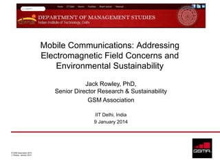 Mobile Communications: Addressing
Electromagnetic Field Concerns and
Environmental Sustainability
Jack Rowley, PhD,
Senior Director Research & Sustainability
GSM Association
IIT Delhi, India
9 January 2014

© GSM Association 2014
J. Rowley, January 2014

 