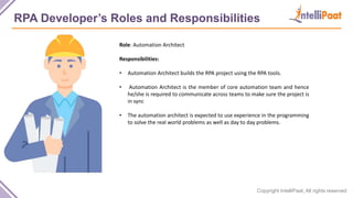 Copyright IntelliPaat, All rights reserved
RPA Developer’s Roles and Responsibilities
Role: Automation Architect
Responsibilities:
• Automation Architect builds the RPA project using the RPA tools.
• Automation Architect is the member of core automation team and hence
he/she is required to communicate across teams to make sure the project is
in sync
• The automation architect is expected to use experience in the programming
to solve the real world problems as well as day to day problems.
 