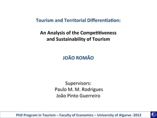 Tourism	
  and	
  Territorial	
  Diﬀeren1a1on:	
  
                                                	
  
                    An	
  Analysis	
  of	
  the	
  Compe11veness	
  	
  
                        and	
  Sustainability	
  of	
  Tourism	
  
                                                	
  
                                                	
  
                                    JOÃO	
  ROMÃO	
  
                                                  	
  
                                                  	
  
                                                  	
  
                                     Supervisors:	
  
                            	
  Paulo	
  M.	
  M.	
  Rodrigues	
  
                                 João	
  Pinto	
  Guerreiro	
  
                                                	
  

PhD	
  Program	
  in	
  Tourism	
  –	
  Faculty	
  of	
  Economics	
  –	
  University	
  of	
  Algarve	
  -­‐2012	
  
 