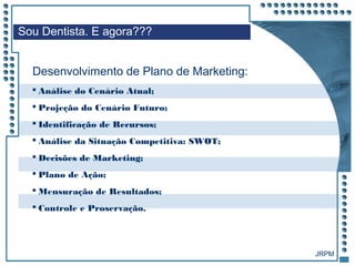 JRPM
 Análise do Cenário Atual;
 Projeção do Cenário Futuro;
 Identificação de Recursos;
 Análise da Situação Competitiva: SWOT;
 Decisões de Marketing;
 Plano de Ação;
 Mensuração de Resultados;
 Controle e Proservação.
Sou Dentista. E agora???
Desenvolvimento de Plano de Marketing:
 