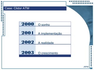 JRPM
2000 O sonho
2001 A implementação
2002 A realidade
2003 O crescimento
Case: Clidor ATM
 