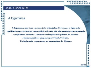 JRPM
A logomarca que tem em seus três triângulos: Três vezes a figura do
equilíbrio por excelência; (uma cadeira de três pés não manca); representando
o equilíbrio oclusal e também o triângulo dos pilares do sistema
estomatognático, proposto por Frank Celenza.
E ainda pode representar as montanhas de Minas...
Case: Clidor ATM
A logomarca
 