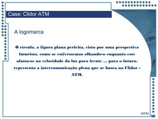 JRPM
O círculo, a figura plana perfeita, visto por uma perspectiva
futurista, como se estivéssemos olhando-o enquanto este
afasta-se na velocidade da luz para frente ... para o futuro,
representa a intercomunicação plena que se busca na Clidor -
ATM.
Case: Clidor ATM
A logomarca
 
