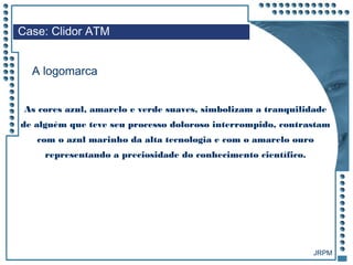 JRPM
As cores azul, amarelo e verde suaves, simbolizam a tranquilidade
de alguém que teve seu processo doloroso interrompido, contrastam
com o azul marinho da alta tecnologia e com o amarelo ouro
representando a preciosidade do conhecimento científico.
Case: Clidor ATM
A logomarca
 