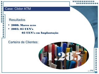 JRPM
 2000: Marco zero
 2003: 05 UEN’s
03 UEN’s em Implantação
Case: Clidor ATM
Resultados
Carteira de Clientes:
1.285
 