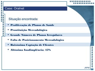 JRPM
 Proliferação de Planos de Saúde
 Prostituição Mercadológica
 Grande Número de Planos Irregulares
 Falta de Posicionamento Mercadológico
 Baixíssima Captação de Clientes
 Altíssima Inadimplência: 45%
Case: Oralnet
Situação encontrada:
 