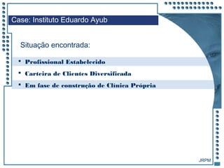 JRPM
Case: Instituto Eduardo Ayub
Situação encontrada:
 Profissional Estabelecido
 Carteira de Clientes Diversificada
 Em fase de construção de Clínica Própria
 