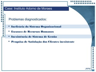 JRPM
Case: Instituto Adorno de Moraes
Problemas diagnosticados:
 Ineficácia do Sistema Organizacional
 Escassez de Recursos Humanos
 Inexistência de Sistema de Gestão
 Pesquisa de Satisfação dos Clientes inexistente
 