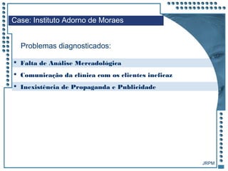 JRPM
Case: Instituto Adorno de Moraes
Problemas diagnosticados:
 Falta de Análise Mercadológica
 Comunicação da clínica com os clientes ineficaz
 Inexistência de Propaganda e Publicidade
 