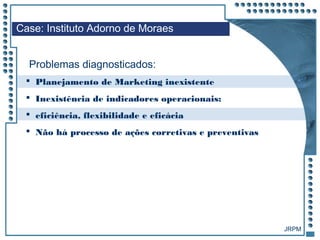 JRPM
 Planejamento de Marketing inexistente
 Inexistência de indicadores operacionais:
 eficiência, flexibilidade e eficácia
 Não há processo de ações corretivas e preventivas
Case: Instituto Adorno de Moraes
Problemas diagnosticados:
 