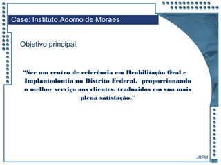 JRPM
“Ser um centro de referência em Reabilitação Oral e
Implantodontia no Distrito Federal, proporcionando
o melhor serviço aos clientes, traduzidos em sua mais
plena satisfação.”
Case: Instituto Adorno de Moraes
Objetivo principal:
 