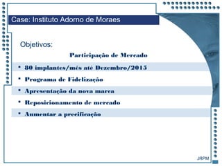 JRPM
Case: Instituto Adorno de Moraes
Objetivos:
Participação de Mercado
 80 implantes/mês até Dezembro/2015
 Programa de Fidelização
 Apresentação da nova marca
 Reposicionamento de mercado
 Aumentar a precificação
 