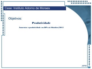 JRPM
Aumentar a produtividade em 80% até Outubro/2015
Case: Instituto Adorno de Moraes
Objetivos:
Produtividade
 