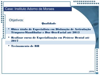 JRPM
 Obter título de Especialista em Disfunção de Articulação
Têmporo-Mandibular e Dor Oro-Facial até 2015
 Realizar curso de Especialização em Prótese Dental até
2017
 Treinamento de RH
Case: Instituto Adorno de Moraes
Objetivos:
Qualidade
 