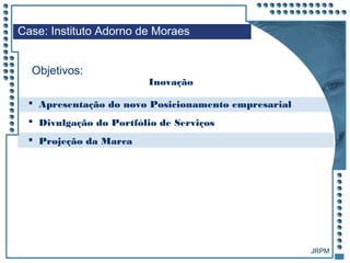 JRPM
 Apresentação do novo Posicionamento empresarial
 Divulgação do Portfólio de Serviços
 Projeção da Marca
Case: Instituto Adorno de Moraes
Objetivos:
Inovação
 