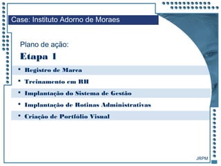 JRPM
 Registro de Marca
 Treinamento em RH
 Implantação do Sistema de Gestão
 Implantação de Rotinas Administrativas
 Criação de Portfólio Visual
Case: Instituto Adorno de Moraes
Plano de ação:
Etapa 1
 