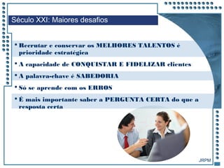 JRPM
 Recrutar e conservar os MELHORES TALENTOS é
prioridade estratégica
 A capacidade de CONQUISTAR E FIDELIZAR clientes
 A palavra-chave é SABEDORIA
 Só se aprende com os ERROS
 É mais importante saber a PERGUNTA CERTA do que a
resposta certa
Século XXI: Maiores desafios
 