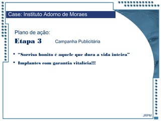 JRPM
 “Sorriso bonito é aquele que dura a vida inteira”
 Implantes com garantia vitalícia!!!
Case: Instituto Adorno de Moraes
Plano de ação:
Etapa 3 Campanha Publicitária
 