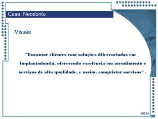 JRPM
“Encantar clientes com soluções diferenciadas em
Implantodontia, oferecendo excelência em atendimento e
serviços de alta qualidade, e assim, conquistar sorrisos“ .
Case: Neodonto
Missão
 
