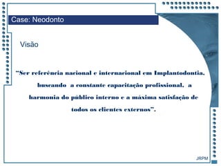 JRPM
“Ser referência nacional e internacional em Implantodontia,
buscando a constante capacitação profissional, a
harmonia do público interno e a máxima satisfação de
todos os clientes externos”.
Case: Neodonto
Visão
 