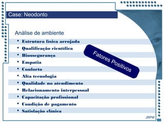 JRPM
 Estrutura física arrojada
 Qualificação científica
 Biossegurança
 Empatia
 Conforto
 Alta tecnologia
 Qualidade no atendimento
 Relacionamento interpessoal
 Capacitação profissional
 Condição de pagamento
 Satisfação clínica
Case: Neodonto
Análise de ambiente
Fatores Positivos
 