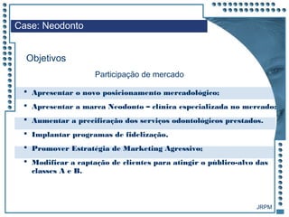 JRPM
 Apresentar o novo posicionamento mercadológico;
 Apresentar a marca Neodonto – clínica especializada no mercado;
 Aumentar a precificação dos serviços odontológicos prestados.
 Implantar programas de fidelização,
 Promover Estratégia de Marketing Agressivo;
 Modificar a captação de clientes para atingir o público-alvo das
classes A e B.
Case: Neodonto
Objetivos
Participação de mercado
 