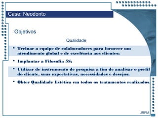 JRPM
 Treinar a equipe de colaboradores para fornecer um
atendimento global e de excelência aos clientes;
 Implantar a Filosofia 5S;
 Utilizar de instrumento de pesquisa a fim de analisar o perfil
do cliente, suas expectativas, necessidades e desejos;
 Obter Qualidade Estética em todos os tratamentos realizados.
Case: Neodonto
Objetivos
Qualidade
 