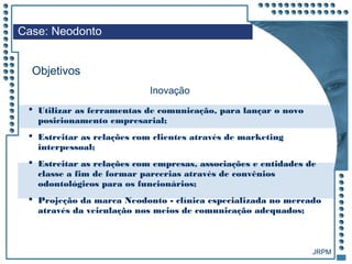 JRPM
 Utilizar as ferramentas de comunicação, para lançar o novo
posicionamento empresarial;
 Estreitar as relações com clientes através de marketing
interpessoal;
 Estreitar as relações com empresas, associações e entidades de
classe a fim de formar parcerias através de convênios
odontológicos para os funcionários;
 Projeção da marca Neodonto - clínica especializada no mercado
através da veiculação nos meios de comunicação adequados;
Case: Neodonto
Objetivos
Inovação
 