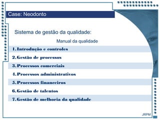 JRPM
1.Introdução e controles
2.Gestão de processos
3.Processos comerciais
4.Processos administrativos
5.Processos financeiros
6.Gestão de talentos
7.Gestão de melhoria da qualidade
Case: Neodonto
Sistema de gestão da qualidade:
Manual da qualidade
 