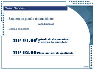 JRPM
Case: Neodonto
Sistema de gestão da qualidade:
Procedimentos
Gestão comercial
MP 01.00 -Controle de documentos e
registros da qualidade
MP 02.00 -Planejamento da qualidade
 