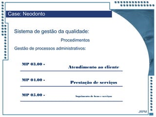JRPM
Case: Neodonto
Sistema de gestão da qualidade:
Procedimentos
Gestão de processos administrativos:
MP 03.00 -
Atendimento ao cliente
MP 04.00 -
Prestação de serviços
MP 05.00 - Suprimento de bens e serviços
 