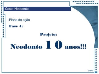 JRPM
Projeto:
Case: Neodonto
Plano de ação
Fase 4:
Neodonto 1 0 anos!!!
 