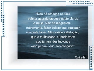 JRPM
“Não há emoção no fácil
velejar quando os céus estão claros
e azuis. Não há alegria em,
meramente, fazer coisas que qualquer
um pode fazer. Mas existe satisfação,
que é muito doce, quando você
aporta num destino onde
você pensou que não chegaria”.
Spirella
 
