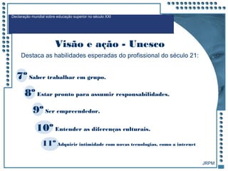 JRPM
7º Saber trabalhar em grupo.
8º Estar pronto para assumir responsabilidades.
9º Ser empreendedor.
10º Entender as diferenças culturais.
11º Adquirir intimidade com novas tecnologias, como a internet
Destaca as habilidades esperadas do profissional do século 21:
Declaração mundial sobre educação superior no século XXI
Visão e ação - Unesco
 