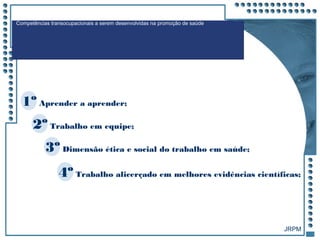 JRPM
Competências transocupacionais a serem desenvolvidas na promoção de saúde
1º Aprender a aprender;
2º Trabalho em equipe;
3º Dimensão ética e social do trabalho em saúde;
4º Trabalho alicerçado em melhores evidências científicas;
 