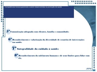 JRPM
Competências transocupacionais a serem desenvolvidas na promoção de saúde
6º Reconhecimento e valorização da diversidade de cenários de intervenções
em saúde;
7º Integralidade do cuidado à saúde;
8º Reconhecimento do sofrimento humano e de seus limites para lidar com
ele.
5º Comunicação adequada com clientes, família e comunidade;
 