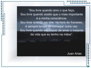 JRPM
“Sou livre quando amo o que faço,
Sou livre quando aceito que o mais importante
é a minha consciência.
Sou livre quando sei que, na hora do fracasso,
é sempre tempo de começar outra vez.
Sou livre quando sou capaz de amar o instante
da vida que eu tenho na mãos”.
Juan Arias
 