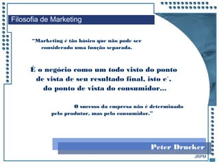 JRPM
“Marketing é tão básico que não pode ser
considerado uma função separada.
Filosofia de Marketing
É o negócio como um todo visto do ponto
de vista de seu resultado final, isto e´,
do ponto de vista do consumidor...
O sucesso da empresa não é determinado
pelo produtor, mas pelo consumidor.”
Peter Drucker
 