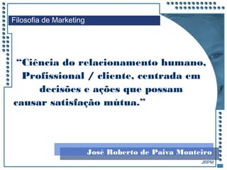 JRPM
“Ciência do relacionamento humano,
Profissional / cliente, centrada em
decisões e ações que possam
causar satisfação mútua.”
Filosofia de Marketing
José Roberto de Paiva Monteiro
 