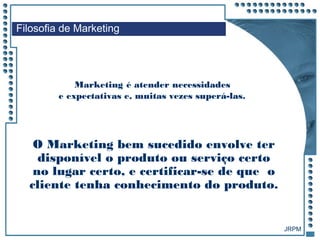JRPM
Marketing é atender necessidades
e expectativas e, muitas vezes superá-las.
Filosofia de Marketing
O Marketing bem sucedido envolve ter
disponível o produto ou serviço certo
no lugar certo, e certificar-se de que o
cliente tenha conhecimento do produto.
 