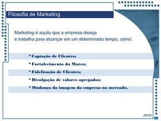 JRPM
Marketing é aquilo que a empresa deseja
e trabalha para alcançar em um determinado tempo, como:
Filosofia de Marketing
 Captação de Clientes;
 Fortalecimento da Marca;
 Fidelização de Clientes;
 Divulgação de valores agregados;
 Mudança da imagem da empresa no mercado.
 