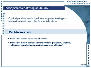 JRPM
O principal objetivo de qualquer empresa é atingir as
necessidades do seu cliente e satisfazê-las.
Público-alvo
 Você sabe quem são seus clientes?
 Você sabe quais são as características pessoais, sociais,
culturais, econômicas e outras dos seus clientes?
Planejamento estratégico de MKT
 
