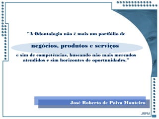 JRPM
“A Odontologia não é mais um portfólio de
negócios, produtos e serviços
e sim de competências, buscando não mais mercados
atendidos e sim horizontes de oportunidades.”
José Roberto de Paiva Monteiro
 
