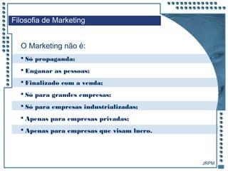 JRPM
 Só propaganda;
 Enganar as pessoas;
 Finalizado com a venda;
 Só para grandes empresas;
 Só para empresas industrializadas;
 Apenas para empresas privadas;
 Apenas para empresas que visam lucro.
Filosofia de Marketing
O Marketing não é:
 