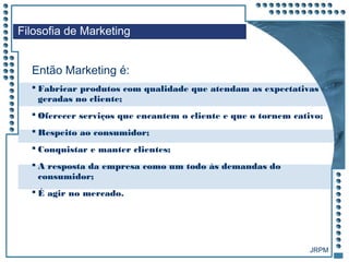 JRPM
 Fabricar produtos com qualidade que atendam as expectativas
geradas no cliente;
 Oferecer serviços que encantem o cliente e que o tornem cativo;
 Respeito ao consumidor;
 Conquistar e manter clientes;
 A resposta da empresa como um todo às demandas do
consumidor;
 É agir no mercado.
Filosofia de Marketing
Então Marketing é:
 