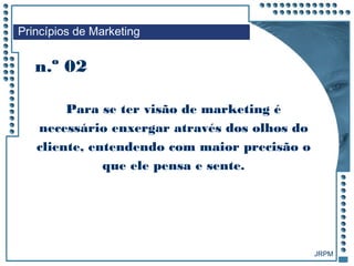 JRPM
n.º 02
Para se ter visão de marketing é
necessário enxergar através dos olhos do
cliente, entendendo com maior precisão o
que ele pensa e sente.
Princípios de Marketing
 